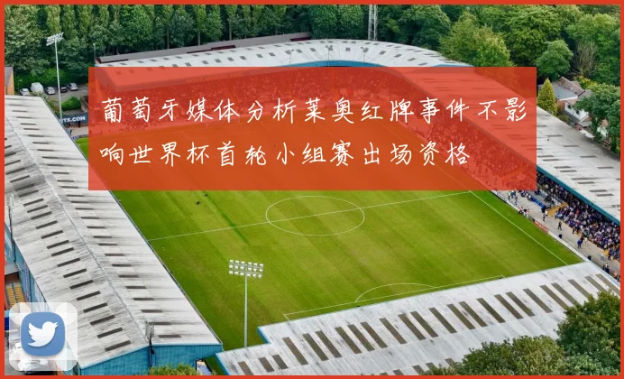 葡萄牙媒体分析莱奥红牌事件不影响世界杯首轮小组赛出场资格