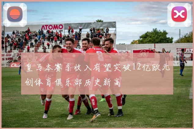皇马本赛季收入有望突破12亿欧元创体育俱乐部历史新高