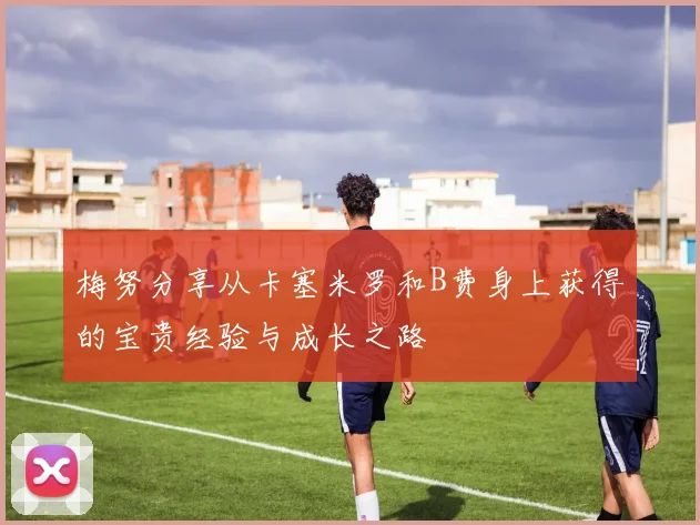 梅努分享从卡塞米罗和B费身上获得的宝贵经验与成长之路