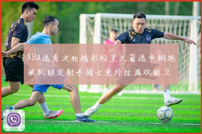 NBA选秀次轮精彩纷呈火箭选中钢炮狼队锁定射手骑士意外捡漏双能卫