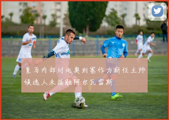 皇马内部讨论奥利塞作为新任主帅候选人未接触阿尔瓦雷斯