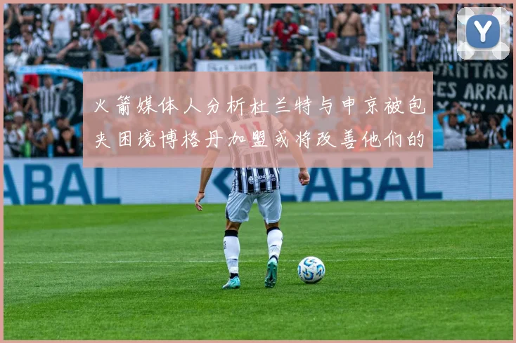 火箭媒体人分析杜兰特与申京被包夹困境博格丹加盟或将改善他们的进攻空间