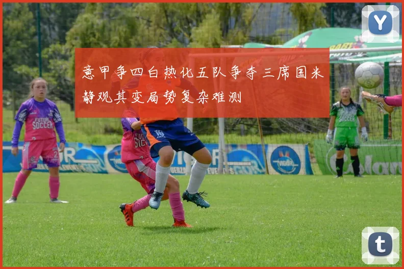 意甲争四白热化五队争夺三席国米静观其变局势复杂难测