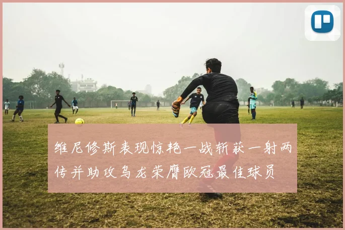 维尼修斯表现惊艳一战斩获一射两传并助攻乌龙荣膺欧冠最佳球员