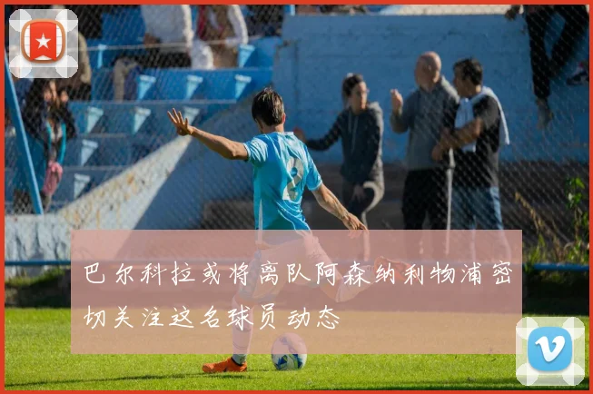 巴尔科拉或将离队阿森纳利物浦密切关注这名球员动态