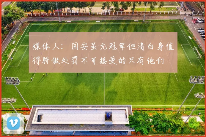 媒体人：国安虽无冠军但清白身值得骄傲处罚不可接受的只有他们
