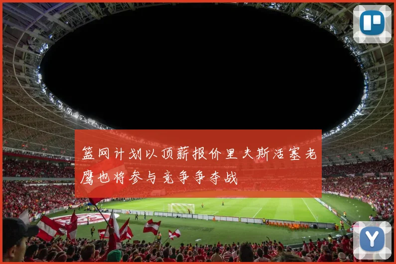 篮网计划以顶薪报价里夫斯活塞老鹰也将参与竞争争夺战