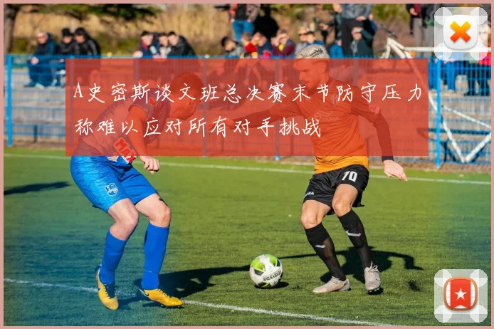 A史密斯谈文班总决赛末节防守压力称难以应对所有对手挑战