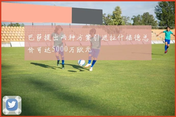 巴萨提出两种方案引进拉什福德总价可达5000万欧元