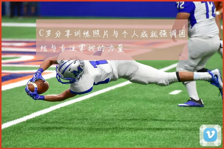 C罗分享训练照片与个人成就强调团结与专注掌控的力量