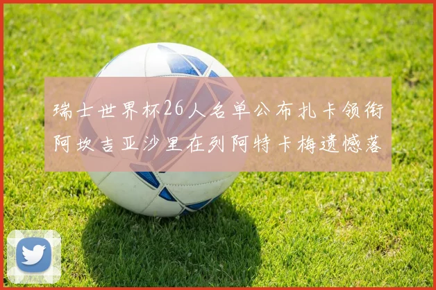 瑞士世界杯26人名单公布扎卡领衔阿坎吉亚沙里在列阿特卡梅遗憾落选