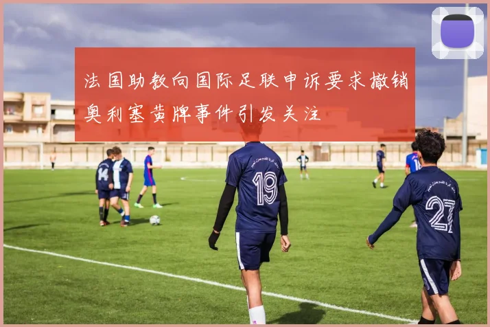 法国助教向国际足联申诉要求撤销奥利塞黄牌事件引发关注
