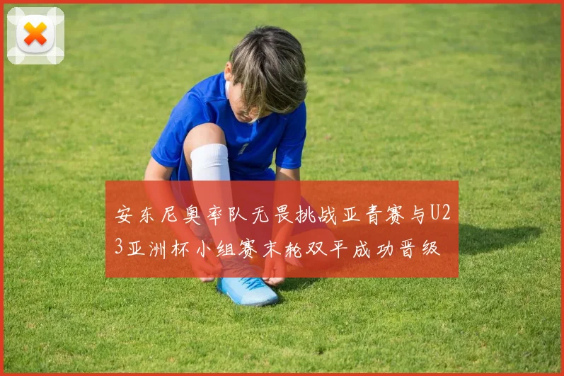 安东尼奥率队无畏挑战亚青赛与U23亚洲杯小组赛末轮双平成功晋级
