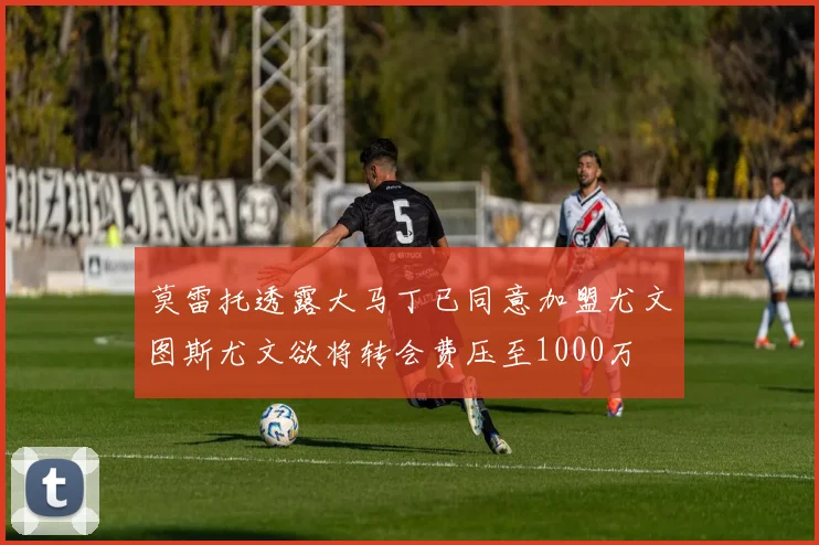 莫雷托透露大马丁已同意加盟尤文图斯尤文欲将转会费压至1000万