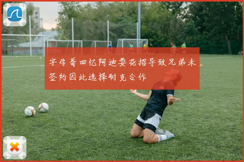 字母哥回忆阿迪耍花招导致兄弟未签约因此选择耐克合作