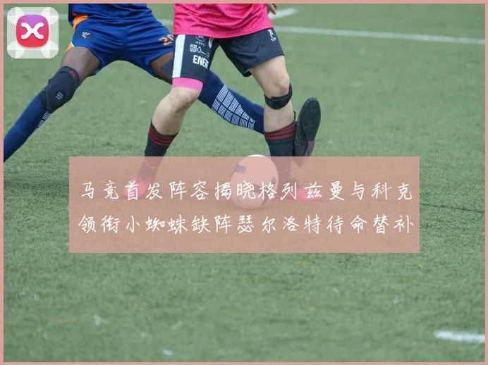 马竞首发阵容揭晓格列兹曼与科克领衔小蜘蛛缺阵瑟尔洛特待命替补