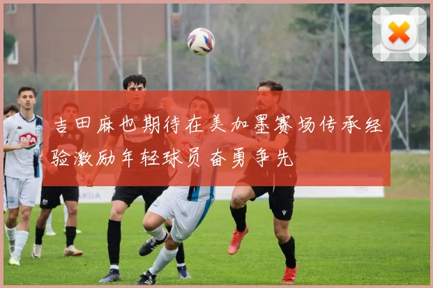 吉田麻也期待在美加墨赛场传承经验激励年轻球员奋勇争先
