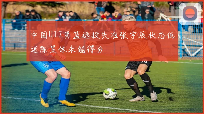 中国U17男篮远投失准张宇辰状态低迷陈昱休未能得分