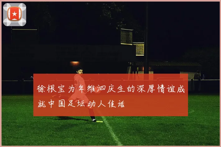 徐根宝为年维泗庆生的深厚情谊成就中国足坛动人佳话