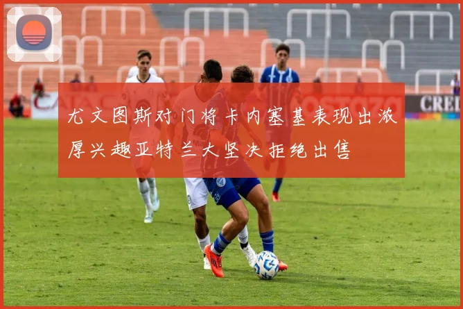 尤文图斯对门将卡内塞基表现出浓厚兴趣亚特兰大坚决拒绝出售