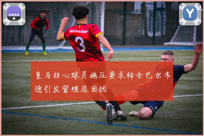 皇马核心球员施压要求转会巴尔韦德引发管理层困扰